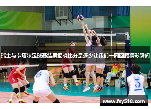 瑞士与卡塔尔足球赛结果揭晓比分是多少让我们一同回顾精彩瞬间